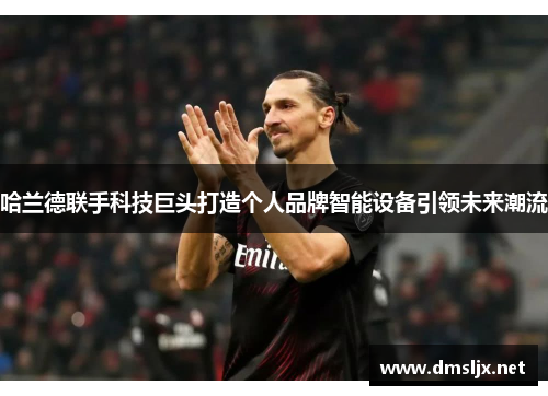 哈兰德联手科技巨头打造个人品牌智能设备引领未来潮流