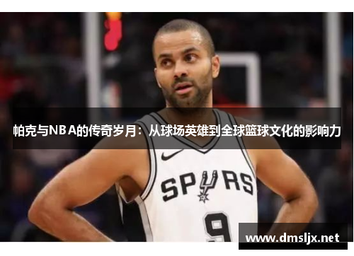 帕克与NBA的传奇岁月：从球场英雄到全球篮球文化的影响力