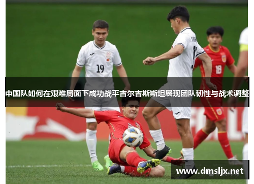 中国队如何在艰难局面下成功战平吉尔吉斯斯坦展现团队韧性与战术调整