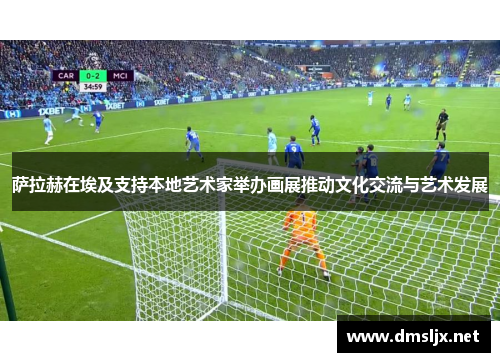 萨拉赫在埃及支持本地艺术家举办画展推动文化交流与艺术发展 萨拉赫在埃及支持本地艺术家举办画展推动文化交流与艺术发展