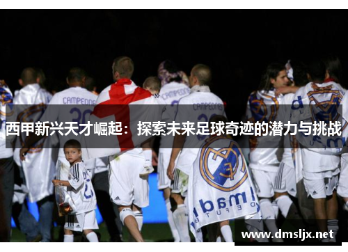 西甲新兴天才崛起:探索未来足球奇迹的潜力与挑战 西甲新兴天才崛起:探索未来足球奇迹的潜力与挑战