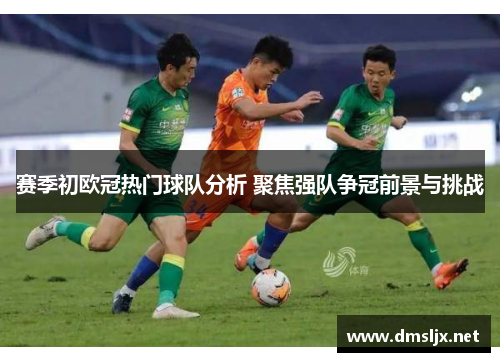 赛季初欧冠热门球队分析 聚焦强队争冠前景与挑战