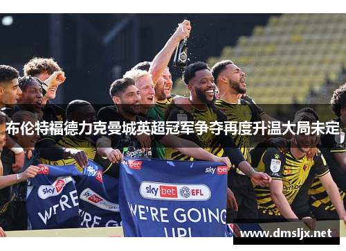 布伦特福德力克曼城英超冠军争夺再度升温大局未定
