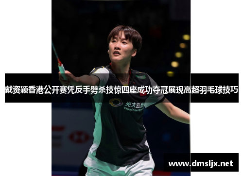 戴资颖香港公开赛凭反手劈杀技惊四座成功夺冠展现高超羽毛球技巧