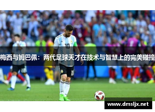 梅西与姆巴佩：两代足球天才在技术与智慧上的完美碰撞
