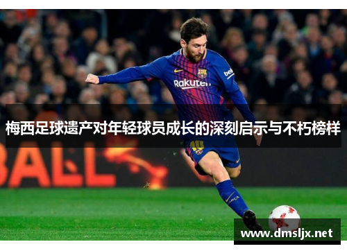 梅西足球遗产对年轻球员成长的深刻启示与不朽榜样 梅西足球遗产对年轻球员成长的深刻启示与不朽榜样