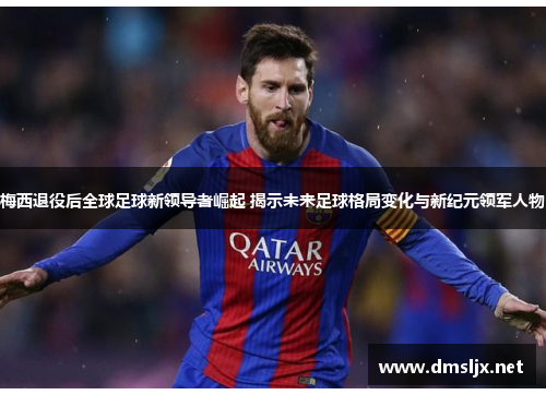 梅西退役后全球足球新领导者崛起 揭示未来足球格局变化与新纪元领军人物